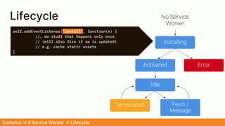 self.addEventListener('install', function(e) {
//… do stuff that happens only once
// (will also fire if sw is updated)
// e.g. cache static assets
}
Lifecycle
Contesto ➜ il Service Worker ➜ Lifecycle
 