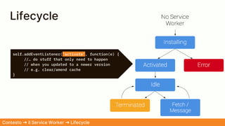self.addEventListener('activate', function(e) {
//… do stuff that only need to happen
// when you updated to a newer version
// e.g. clear/amend cache
}
Lifecycle
Contesto ➜ il Service Worker ➜ Lifecycle
 