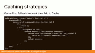 Caching strategies
self.addEventListener('fetch', function (e) {
e.respondWith(
caches.match(e.request).then(function (r) {
if(r) {
return r;
} else {
if(navigator.onLine) {
fetch(e.request).then(function (response) {
caches.open('myCacheName').then(function (cache) {
cache.put(e.request, response.clone());
});
return response;
});
}
}
}));
});
Service Worker Performance ➜ Caching strategies
Cache first, fallback Network then Add to Cache
 