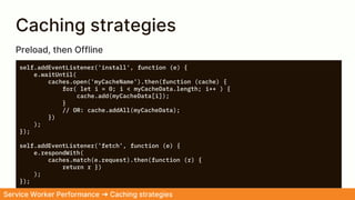 Caching strategies
self.addEventListener('install', function (e) {
e.waitUntil(
caches.open('myCacheName').then(function (cache) {
for( let i = 0; i < myCacheData.length; i++ ) {
cache.add(myCacheData[i]);
}
// OR: cache.addAll(myCacheData);
})
);
});
self.addEventListener('fetch', function (e) {
e.respondWith(
caches.match(e.request).then(function (r) {
return r })
);
});
Service Worker Performance ➜ Caching strategies
Preload, then Offline
 