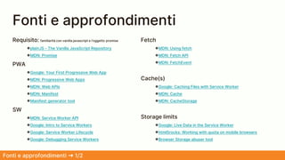 Fonti e approfondimenti
Fonti e approfondimenti ➜ 1/2
Requisito: familiarità con vanilla javascript e l’oggetto promise
●plainJS - The Vanilla JavaScript Repository
●MDN: Promise
PWA
●Google: Your First Progressive Web App
●MDN: Progressive Web Apps
●MDN: Web APIs
●MDN: Manifest
●Manifest generator tool
SW
●MDN: Service Worker API
●Google: Intro to Service Workers
●Google: Service Worker Lifecycle
●Google: Debugging Service Workers
Fetch
●MDN: Using fetch
●MDN: Fetch API
●MDN: FetchEvent
Cache(s)
●Google: Caching Files with Service Worker
●MDN: Cache
●MDN: CacheStorage
Storage limits
●Google: Live Data in the Service Worker
●html5rocks: Working with quota on mobile browsers
●Browser Storage abuser tool
 