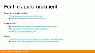 Fonti e approfondimenti ➜ 2/2
On vs. http header caching
●Google: High-performance service worker loading
●Facebook: Web performance: Cache efficiency exercise
Performance
●Google: Measuring the Real-world Performance Impact of Service Workers
●Baqend: Rethinking Web Performance with Service Workers
●PWAStats (fonte inesauribile di dati reali)
Bonus
●MDN: The Service Worker Cookbook (da non perdere la sezione Caching Strategies)
●geddski & Google: Service Workies (un gioco per imparare I Service Workers!)
Fonti e approfondimenti
 