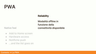 Native feel
● Add to Home screen
● Hardware access
● Notifiche push
● ...and the list goes on
Reliability
Modalità offline in
funzione della
connettività disponibile
Contesto ➜ Le PWA
PWA
 