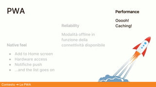 Native feel
● Add to Home screen
● Hardware access
● Notifiche push
● ...and the list goes on
Reliability
Modalità offline in
funzione della
connettività disponibile
Performance
Ooooh!
Caching!
Contesto ➜ Le PWA
PWA
 