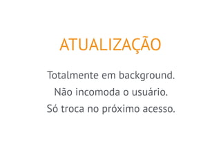 ATUALIZAÇÃO 
Totalmente em background. 
Não incomoda o usuário. 
Só troca no próximo acesso. 
 
