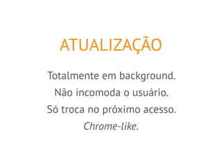 ATUALIZAÇÃO 
Totalmente em background. 
Não incomoda o usuário. 
Só troca no próximo acesso. 
Chrome-like. 
 