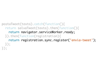 postaTweet(texto).catch(function(){ 
return salvaTweet(texto).then(function(){ 
return navigator.serviceWorker.ready; 
}).then(function(registration){ 
return registration.sync.register('envia-tweet'); 
}); 
}); 
 