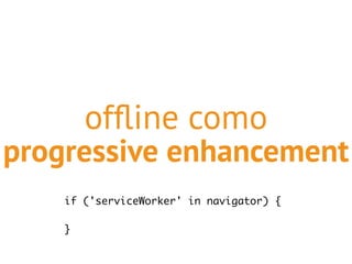 offline como 
progressive enhancement 
if ('serviceWorker' in navigator) { 
} 
 