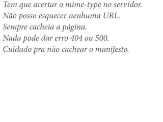 Tem que acertar o mime-type no servidor. 
Não posso esquecer nenhuma URL. 
Sempre cacheia a página. 
Nada pode dar erro 404 ou 500. 
Cuidado pra não cachear o manifesto. 
 