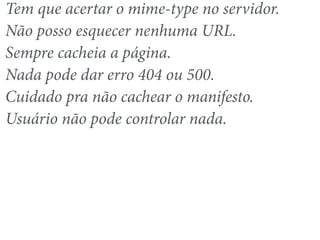 Tem que acertar o mime-type no servidor. 
Não posso esquecer nenhuma URL. 
Sempre cacheia a página. 
Nada pode dar erro 404 ou 500. 
Cuidado pra não cachear o manifesto. 
Usuário não pode controlar nada. 
 