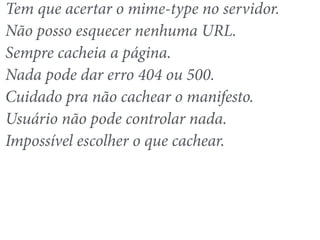 Tem que acertar o mime-type no servidor. 
Não posso esquecer nenhuma URL. 
Sempre cacheia a página. 
Nada pode dar erro 404 ou 500. 
Cuidado pra não cachear o manifesto. 
Usuário não pode controlar nada. 
Impossível escolher o que cachear. 
 