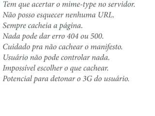 Tem que acertar o mime-type no servidor. 
Não posso esquecer nenhuma URL. 
Sempre cacheia a página. 
Nada pode dar erro 404 ou 500. 
Cuidado pra não cachear o manifesto. 
Usuário não pode controlar nada. 
Impossível escolher o que cachear. 
Potencial para detonar o 3G do usuário. 
 