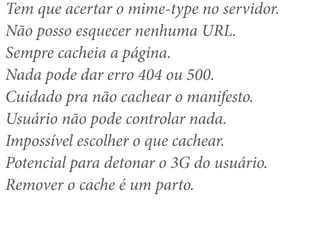 Tem que acertar o mime-type no servidor. 
Não posso esquecer nenhuma URL. 
Sempre cacheia a página. 
Nada pode dar erro 404 ou 500. 
Cuidado pra não cachear o manifesto. 
Usuário não pode controlar nada. 
Impossível escolher o que cachear. 
Potencial para detonar o 3G do usuário. 
Remover o cache é um parto. 
 