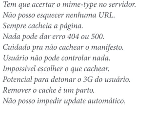Tem que acertar o mime-type no servidor. 
Não posso esquecer nenhuma URL. 
Sempre cacheia a página. 
Nada pode dar erro 404 ou 500. 
Cuidado pra não cachear o manifesto. 
Usuário não pode controlar nada. 
Impossível escolher o que cachear. 
Potencial para detonar o 3G do usuário. 
Remover o cache é um parto. 
Não posso impedir update automático. 
 