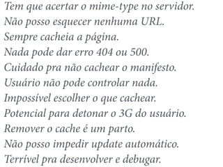 Tem que acertar o mime-type no servidor. 
Não posso esquecer nenhuma URL. 
Sempre cacheia a página. 
Nada pode dar erro 404 ou 500. 
Cuidado pra não cachear o manifesto. 
Usuário não pode controlar nada. 
Impossível escolher o que cachear. 
Potencial para detonar o 3G do usuário. 
Remover o cache é um parto. 
Não posso impedir update automático. 
Terrível pra desenvolver e debugar. 
 