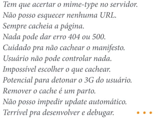 Tem que acertar o mime-type no servidor. 
Não posso esquecer nenhuma URL. 
Sempre cacheia a página. 
Nada pode dar erro 404 ou 500. 
Cuidado pra não cachear o manifesto. 
Usuário não pode controlar nada. 
Impossível escolher o que cachear. 
Potencial para detonar o 3G do usuário. 
Remover o cache é um parto. 
Não posso impedir update automático. 
Terrível pra desenvolver e debugar. … 
 