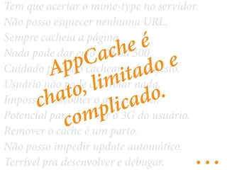 Tem que acertar o mime-type no servidor. 
Não posso esquecer nenhuma URL. 
Sempre cacheia AppCache a página. 
é 
Nada pode dar erro limitado 404 ou 500. 
e 
Cuidado pra não cachear o manifesto. 
Usuário não pode controlar nada. 
Impossível chato, escolher complicado. 
o que cachear. 
Potencial para detonar o 3G do usuário. 
Remover o cache é um parto. 
Não posso impedir update automático. 
Terrível pra desenvolver e debugar. … 
 