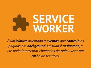 SERVICE 
WORKER 
É um Worker orientado a eventos, que controla as 
páginas em background. Lá, tudo é assíncrono, e 
ele pode interceptar chamadas de rede e usar um 
cache de recursos. 
 
