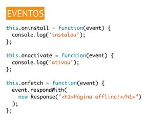 EVENTOS 
this.oninstall = function(event) { 
console.log('instalou'); 
}; 
this.onactivate = function(event) { 
console.log('ativou'); 
}; 
this.onfetch = function(event) { 
event.respondWith( 
new Response("<h1>Página offline!</h1>”) 
); 
}; 
 