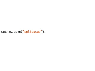 caches.open('aplicacao'); 
 