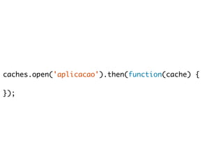 caches.open('aplicacao').then(function(cache) { 
}); 
 