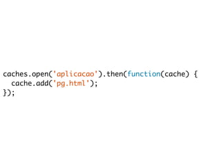 caches.open('aplicacao').then(function(cache) { 
cache.add('pg.html'); 
}); 
 