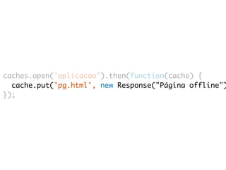 caches.open('aplicacao').then(function(cache) { 
cache.put('pg.html', new Response("Página offline")); 
}); 
 