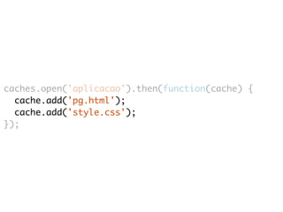 caches.open('aplicacao').then(function(cache) { 
cache.add('pg.html'); 
cache.add('style.css'); 
}); 
 