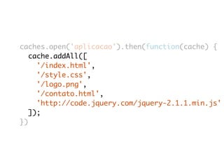caches.open('aplicacao').then(function(cache) { 
cache.addAll([ 
'/index.html', 
'/style.css', 
'/logo.png', 
'/contato.html', 
'http://code.jquery.com/jquery-2.1.1.min.js' 
]); 
}) 
 