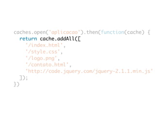caches.open('aplicacao').then(function(cache) { 
return cache.addAll([ 
'/index.html', 
'/style.css', 
'/logo.png', 
'/contato.html', 
'http://code.jquery.com/jquery-2.1.1.min.js' 
]); 
}) 
 