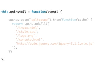 this.oninstall = function(event) { 
caches.open('aplicacao').then(function(cache) { 
return cache.addAll([ 
'/index.html', 
'/style.css', 
'/logo.png', 
'/contato.html', 
'http://code.jquery.com/jquery-2.1.1.min.js' 
]); 
}) 
}; 
 