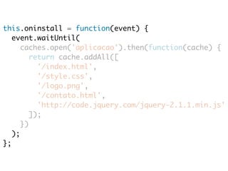 this.oninstall = function(event) { 
event.waitUntil( 
caches.open('aplicacao').then(function(cache) { 
return cache.addAll([ 
'/index.html', 
'/style.css', 
'/logo.png', 
'/contato.html', 
'http://code.jquery.com/jquery-2.1.1.min.js' 
]); 
}) 
); 
}; 
 