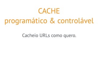 CACHE 
programático & controlável 
Cacheio URLs como quero. 
 