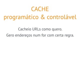 CACHE 
programático & controlável 
Cacheio URLs como quero. 
Gero endereços num for com certa regra. 
 