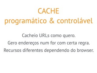 CACHE 
programático & controlável 
Cacheio URLs como quero. 
Gero endereços num for com certa regra. 
Recursos diferentes dependendo do browser. 
 