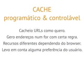 CACHE 
programático & controlável 
Cacheio URLs como quero. 
Gero endereços num for com certa regra. 
Recursos diferentes dependendo do browser. 
Levo em conta alguma preferência do usuário. 
 