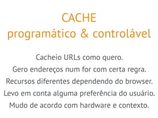 CACHE 
programático & controlável 
Cacheio URLs como quero. 
Gero endereços num for com certa regra. 
Recursos diferentes dependendo do browser. 
Levo em conta alguma preferência do usuário. 
Mudo de acordo com hardware e contexto. 
 