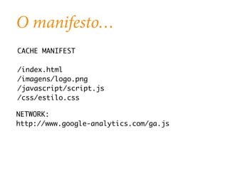 O manifesto… 
CACHE MANIFEST 
/index.html 
/imagens/logo.png 
/javascript/script.js 
/css/estilo.css 
NETWORK: 
http://www.google-analytics.com/ga.js 
 