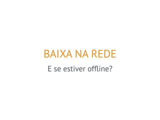 BAIXA NA REDE 
E se estiver offline? 
 