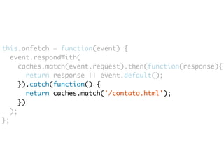 this.onfetch = function(event) { 
event.respondWith( 
caches.match(event.request).then(function(response){ 
return response || event.default(); 
}).catch(function() { 
return caches.match('/contato.html'); 
}) 
); 
}; 
 