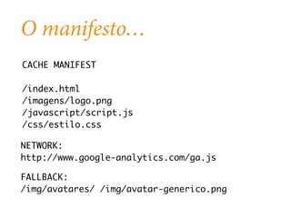 O manifesto… 
CACHE MANIFEST 
/index.html 
/imagens/logo.png 
/javascript/script.js 
/css/estilo.css 
NETWORK: 
http://www.google-analytics.com/ga.js 
FALLBACK: 
/img/avatares/ /img/avatar-generico.png 
 