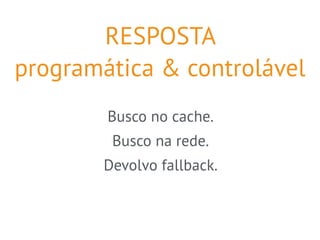 RESPOSTA 
programática & controlável 
Busco no cache. 
Busco na rede. 
Devolvo fallback. 
 