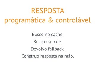 RESPOSTA 
programática & controlável 
Busco no cache. 
Busco na rede. 
Devolvo fallback. 
Construo resposta na mão. 
 