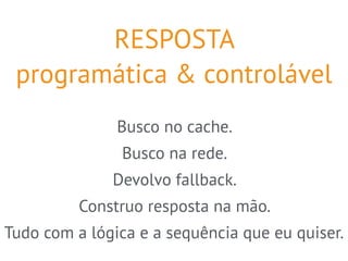 RESPOSTA 
programática & controlável 
Busco no cache. 
Busco na rede. 
Devolvo fallback. 
Construo resposta na mão. 
Tudo com a lógica e a sequência que eu quiser. 
 