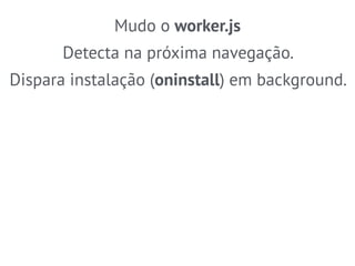 Mudo o worker.js 
Detecta na próxima navegação. 
Dispara instalação (oninstall) em background. 
 
