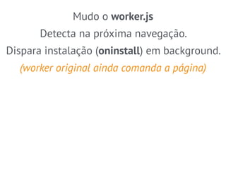 Mudo o worker.js 
Detecta na próxima navegação. 
Dispara instalação (oninstall) em background. 
(worker original ainda comanda a página) 
 