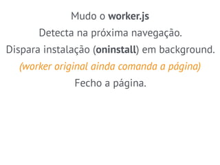 Mudo o worker.js 
Detecta na próxima navegação. 
Dispara instalação (oninstall) em background. 
(worker original ainda comanda a página) 
Fecho a página. 
 