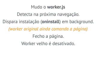 Mudo o worker.js 
Detecta na próxima navegação. 
Dispara instalação (oninstall) em background. 
(worker original ainda comanda a página) 
Fecho a página. 
Worker velho é desativado. 
 