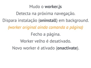Mudo o worker.js 
Detecta na próxima navegação. 
Dispara instalação (oninstall) em background. 
(worker original ainda comanda a página) 
Fecho a página. 
Worker velho é desativado. 
Novo worker é ativado (onactivate). 
 