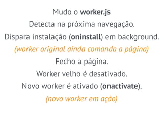 Mudo o worker.js 
Detecta na próxima navegação. 
Dispara instalação (oninstall) em background. 
(worker original ainda comanda a página) 
Fecho a página. 
Worker velho é desativado. 
Novo worker é ativado (onactivate). 
(novo worker em ação) 
 